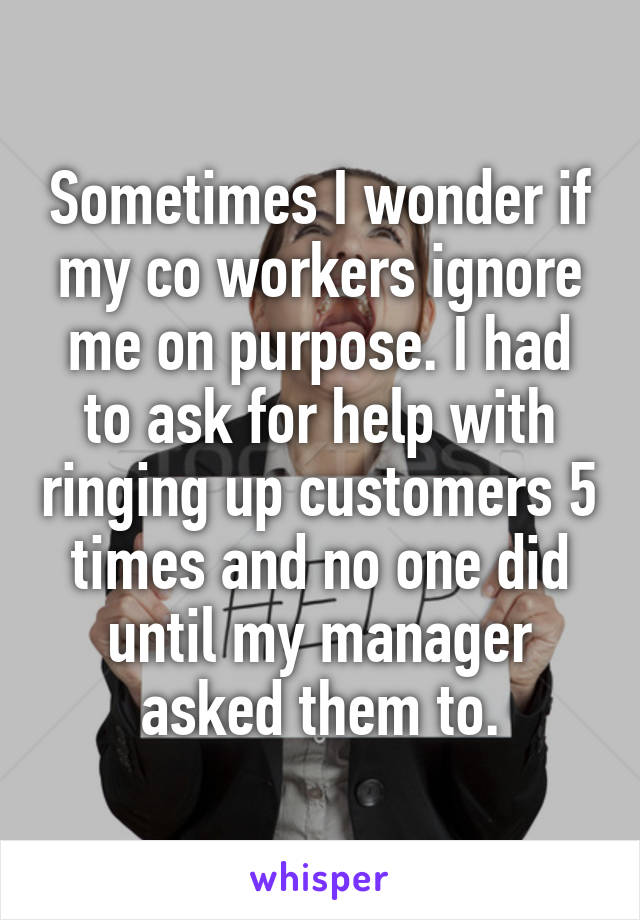 Sometimes I wonder if my co workers ignore me on purpose. I had to ask for help with ringing up customers 5 times and no one did until my manager asked them to.