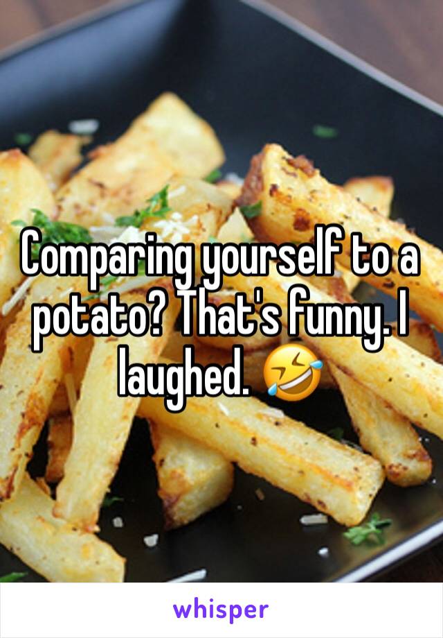Comparing yourself to a potato? That's funny. I laughed. 🤣
