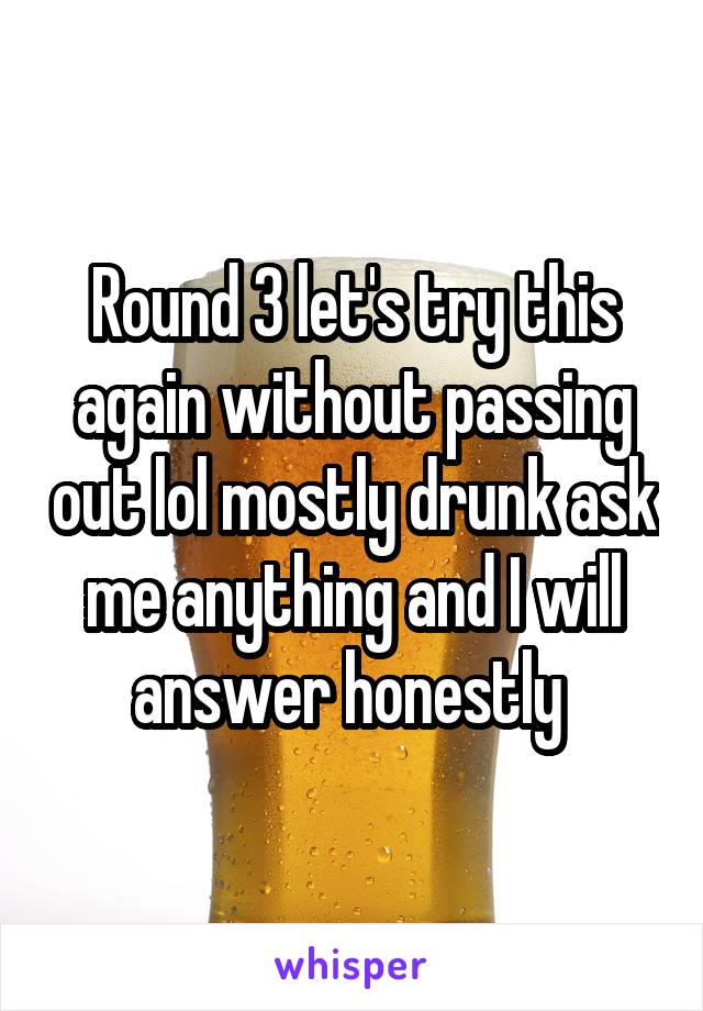 Round 3 let's try this again without passing out lol mostly drunk ask me anything and I will answer honestly 