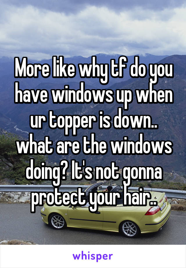 More like why tf do you have windows up when ur topper is down.. what are the windows doing? It's not gonna protect your hair..