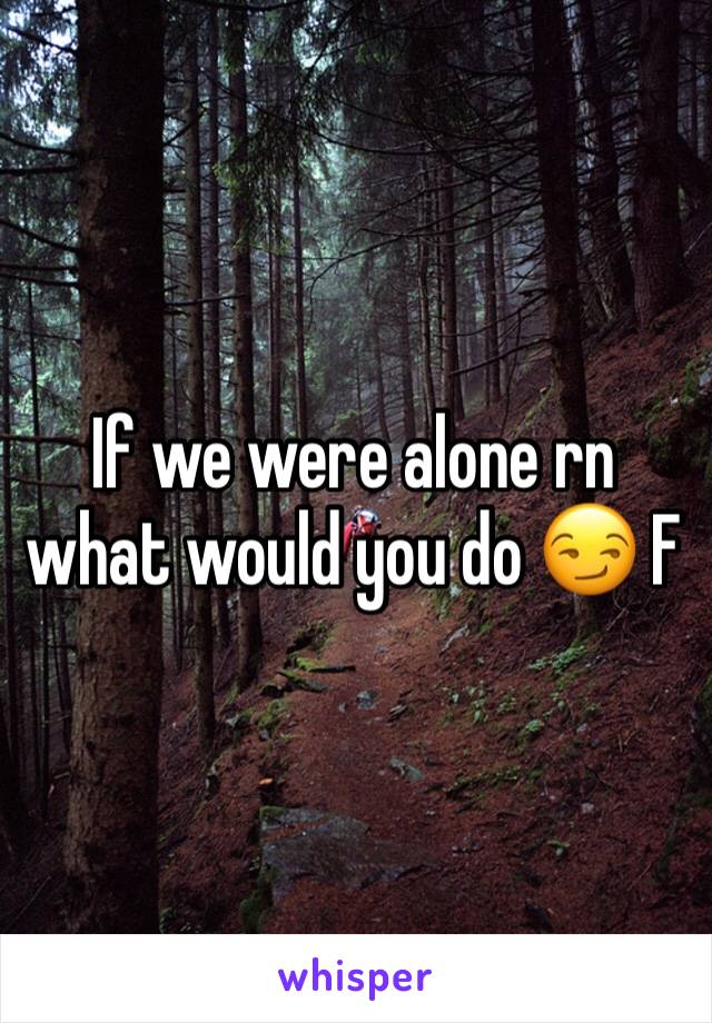 If we were alone rn what would you do 😏 F