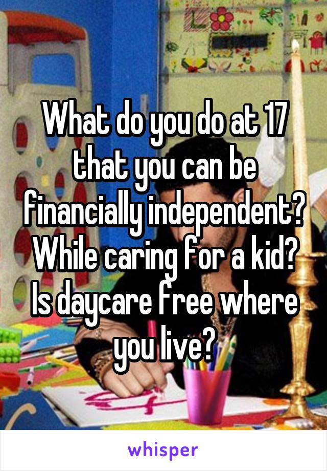 What do you do at 17 that you can be financially independent? While caring for a kid? Is daycare free where you live?