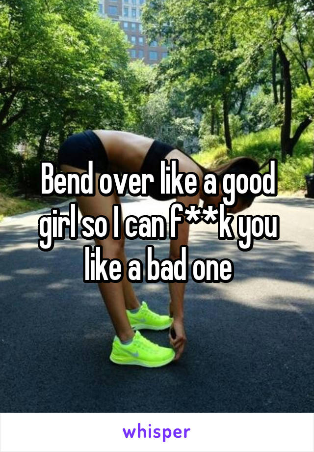 Bend over like a good girl so I can f**k you like a bad one