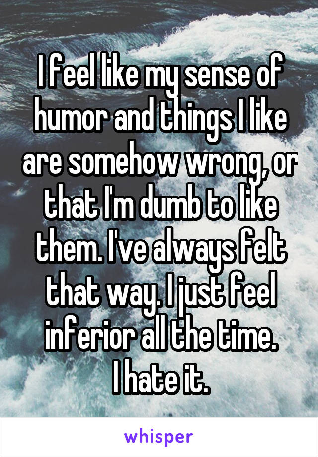 I feel like my sense of humor and things I like are somehow wrong, or that I'm dumb to like them. I've always felt that way. I just feel inferior all the time.
I hate it.