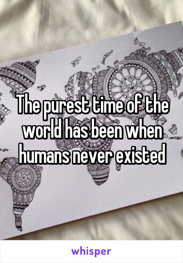 The purest time of the world has been when humans never existed