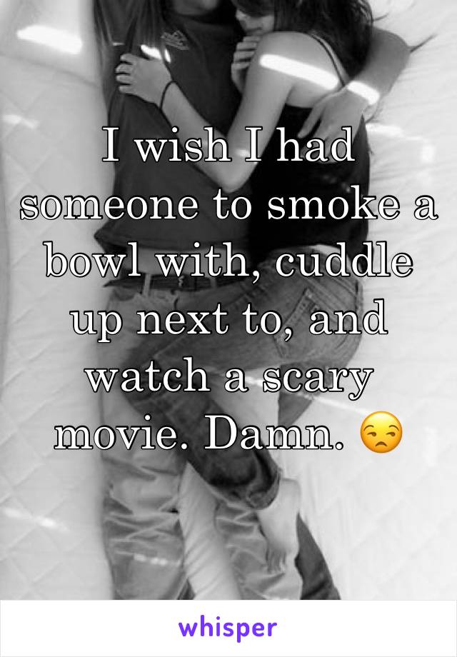 I wish I had someone to smoke a bowl with, cuddle up next to, and watch a scary movie. Damn. 😒