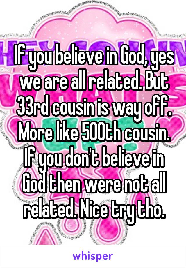 If you believe in God, yes we are all related. But 33rd cousin is way off. More like 500th cousin. If you don't believe in God then were not all related. Nice try tho.