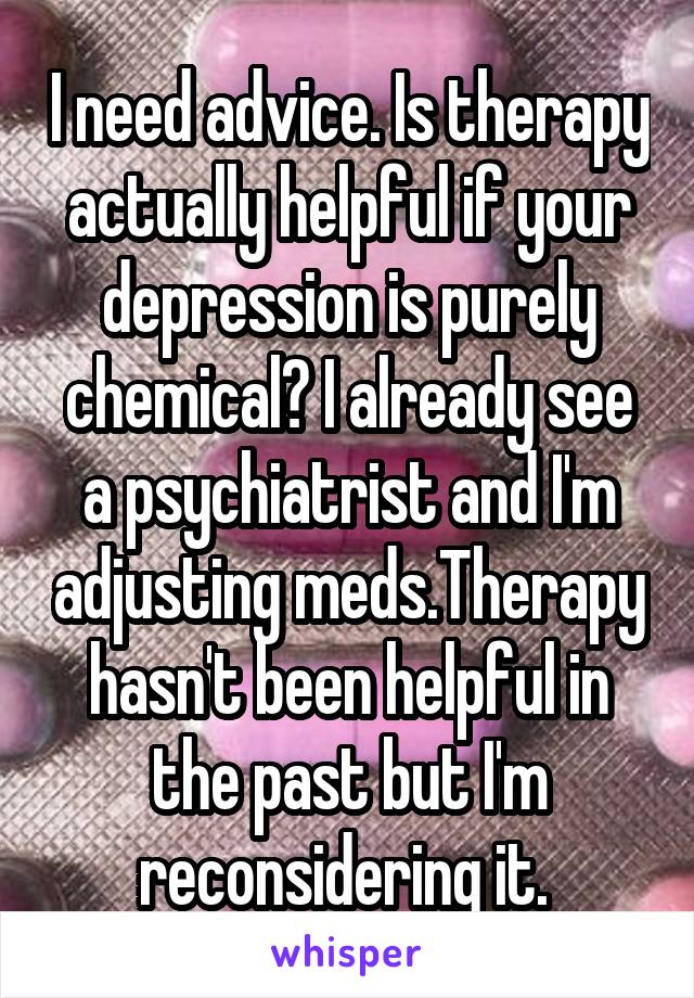 I need advice. Is therapy actually helpful if your depression is purely chemical? I already see a psychiatrist and I'm adjusting meds.Therapy hasn't been helpful in the past but I'm reconsidering it. 