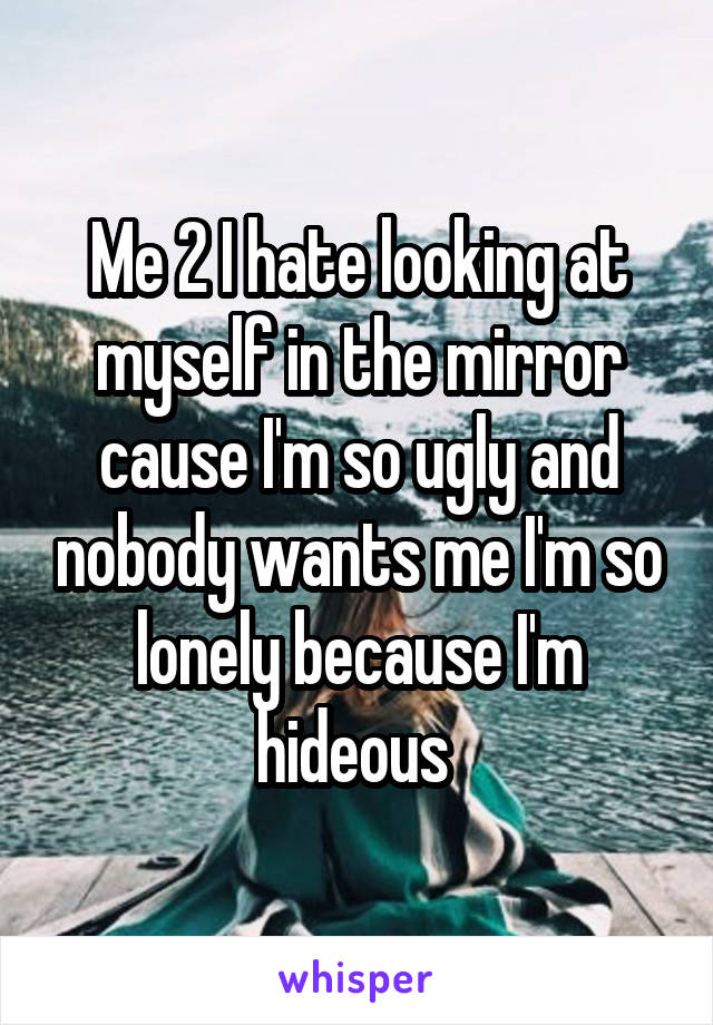 Me 2 I hate looking at myself in the mirror cause I'm so ugly and nobody wants me I'm so lonely because I'm hideous 