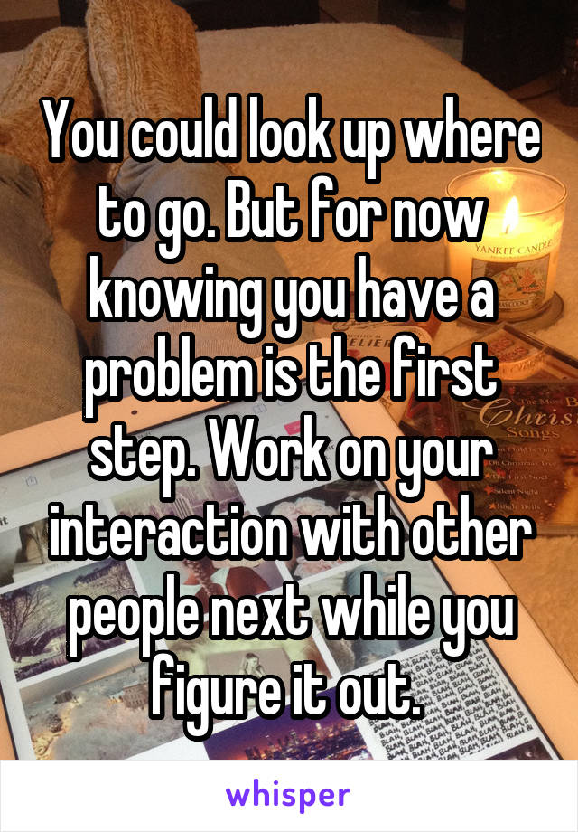 You could look up where to go. But for now knowing you have a problem is the first step. Work on your interaction with other people next while you figure it out. 