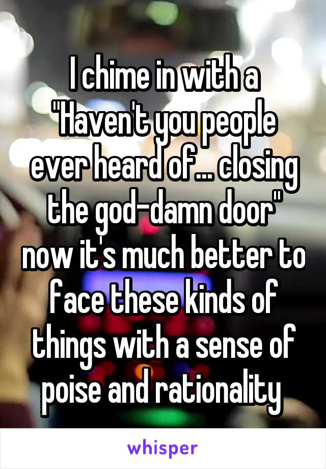 I chime in with a "Haven't you people ever heard of... closing the god-damn door" now it's much better to face these kinds of things with a sense of poise and rationality 