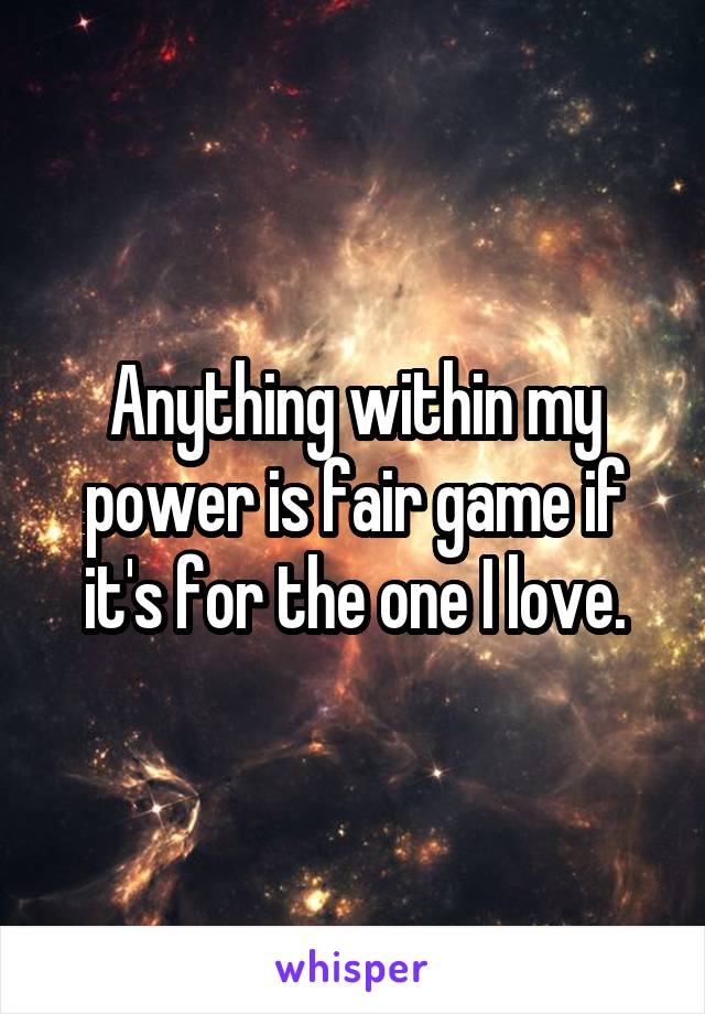 Anything within my power is fair game if it's for the one I love.