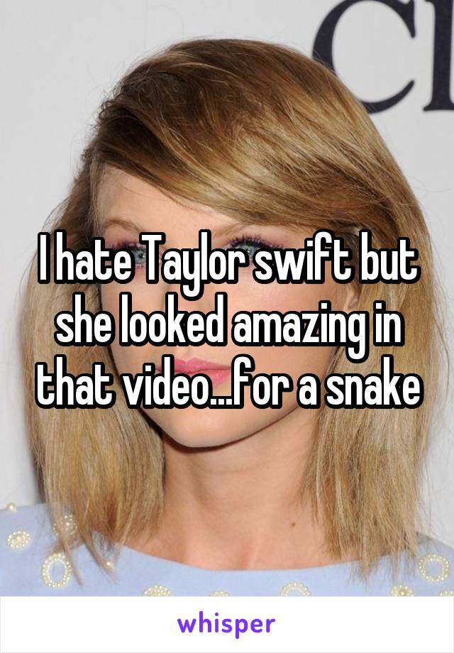 I hate Taylor swift but she looked amazing in that video...for a snake