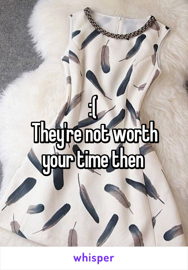 :( 
They're not worth your time then 