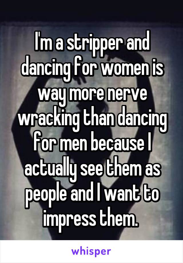 I'm a stripper and dancing for women is way more nerve wracking than dancing for men because I actually see them as people and I want to impress them. 