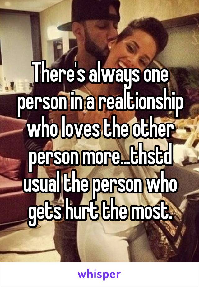 There's always one person in a realtionship who loves the other person more...thstd usual the person who gets hurt the most.