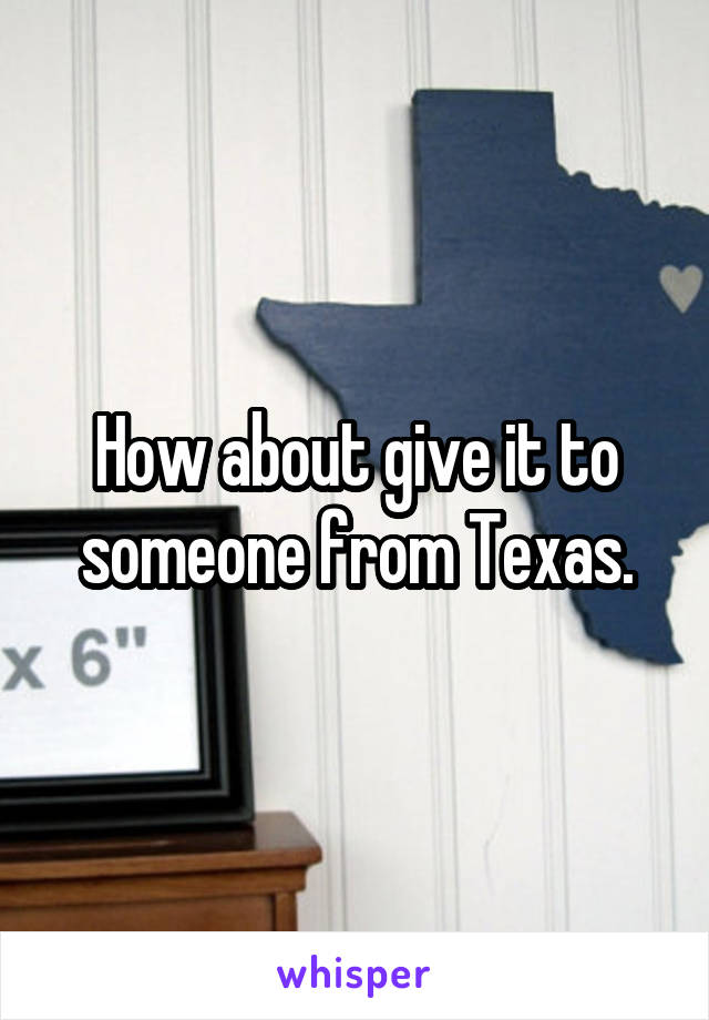 How about give it to someone from Texas.