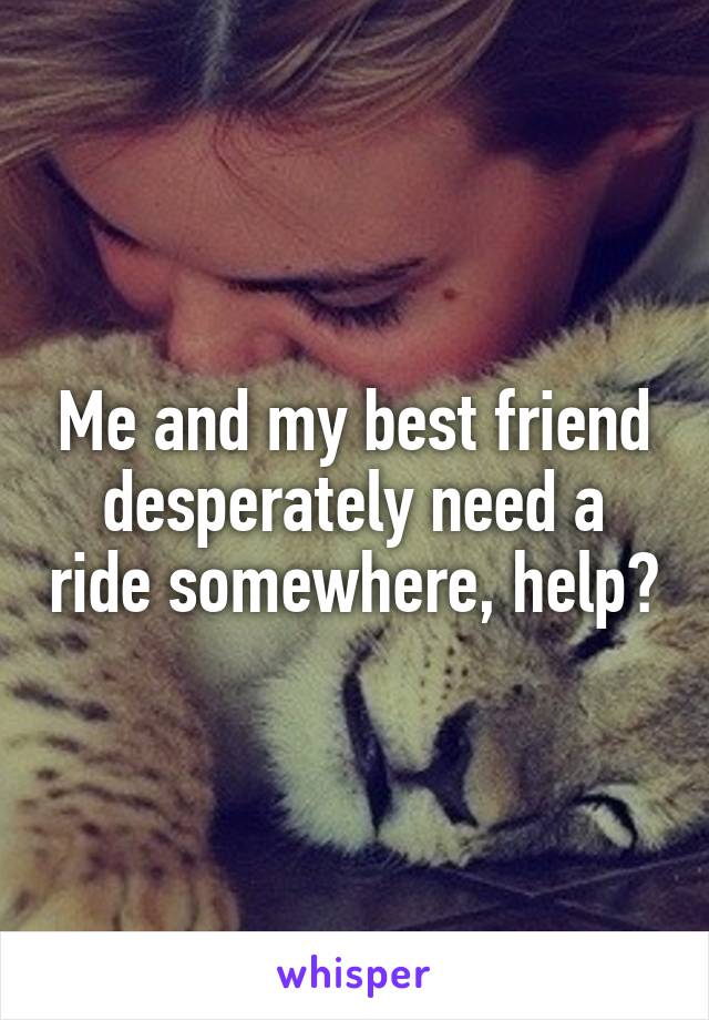 Me and my best friend desperately need a ride somewhere, help?