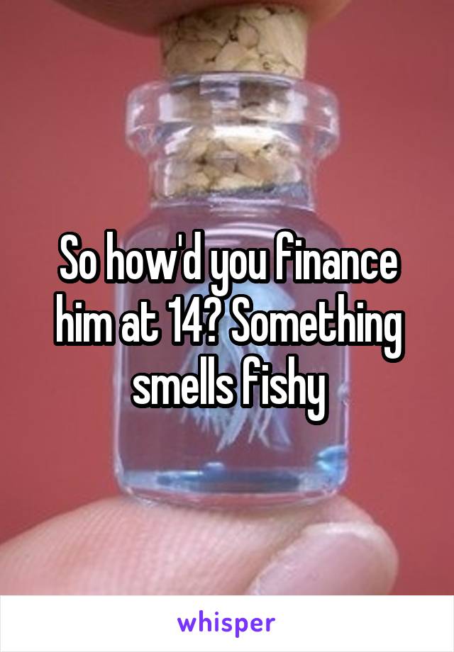 So how'd you finance him at 14? Something smells fishy