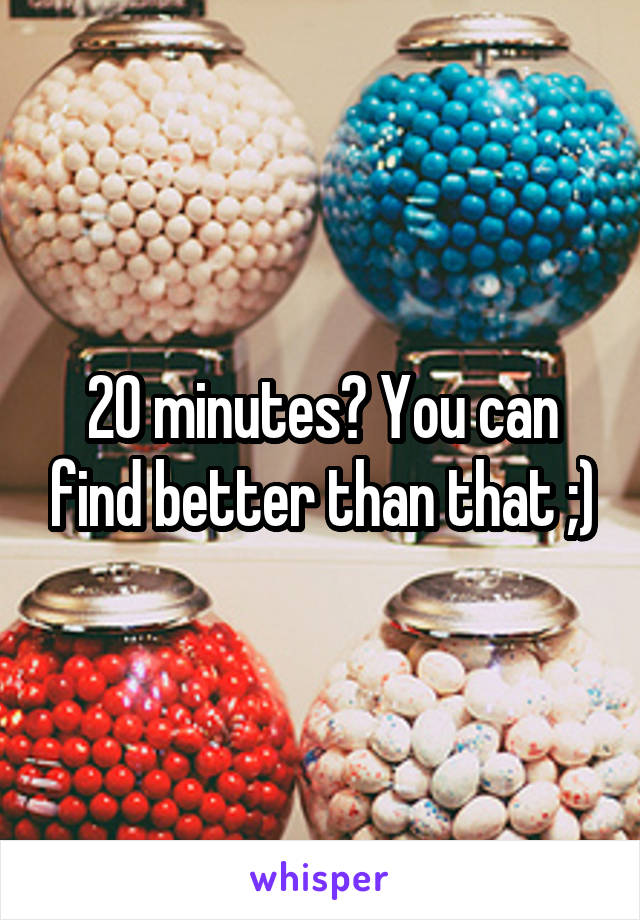 20 minutes? You can find better than that ;)