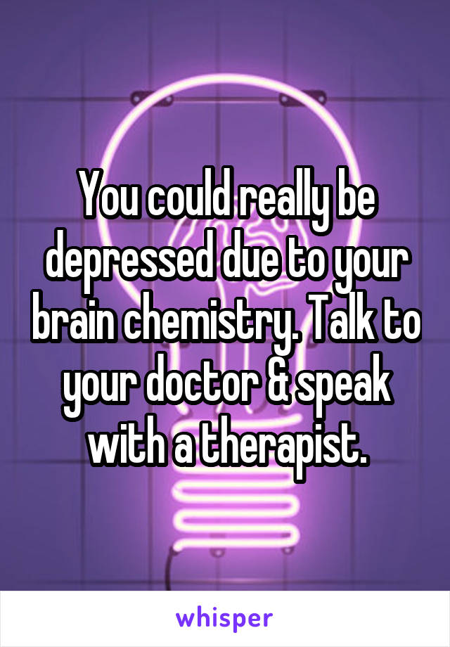 You could really be depressed due to your brain chemistry. Talk to your doctor & speak with a therapist.