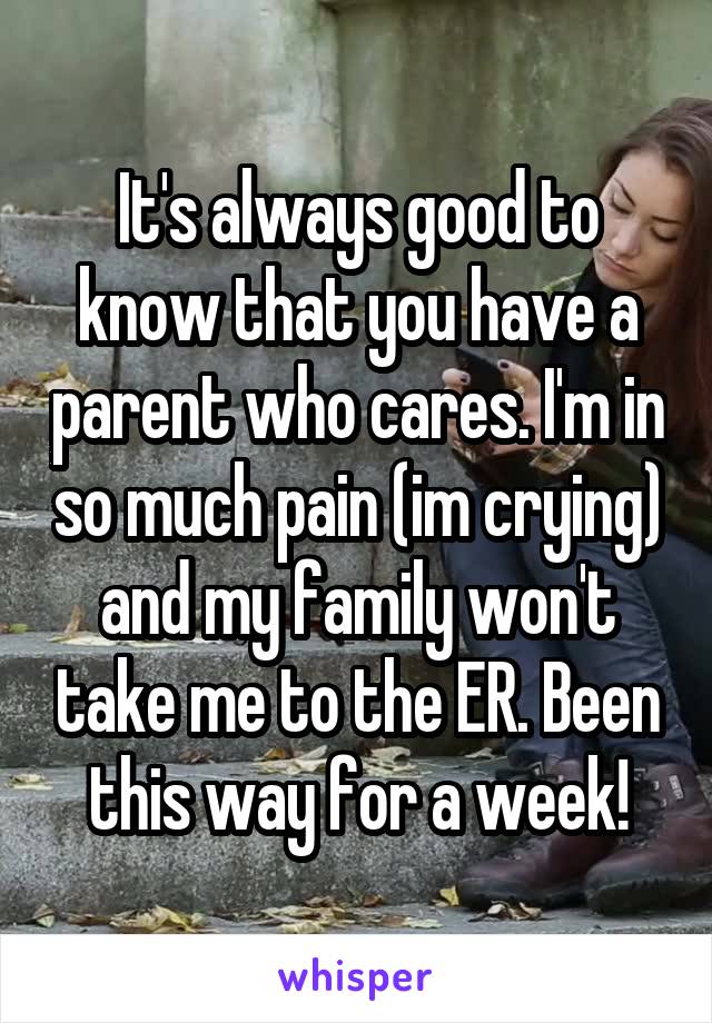 It's always good to know that you have a parent who cares. I'm in so much pain (im crying) and my family won't take me to the ER. Been this way for a week!