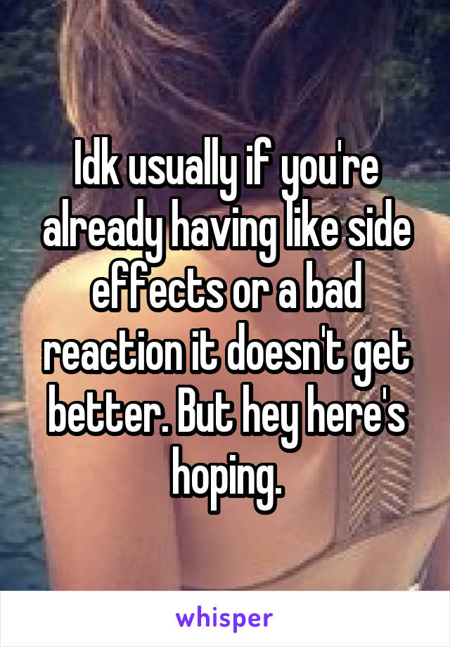 Idk usually if you're already having like side effects or a bad reaction it doesn't get better. But hey here's hoping.