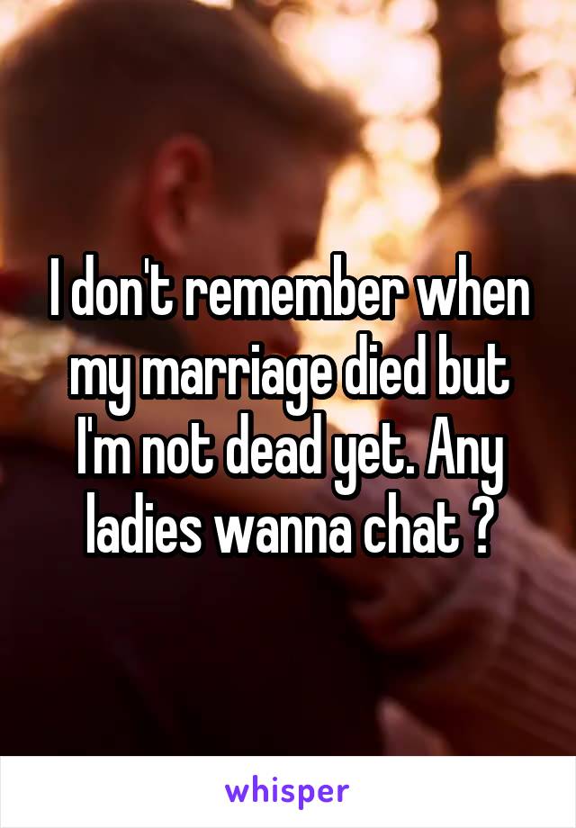 I don't remember when my marriage died but I'm not dead yet. Any ladies wanna chat ?