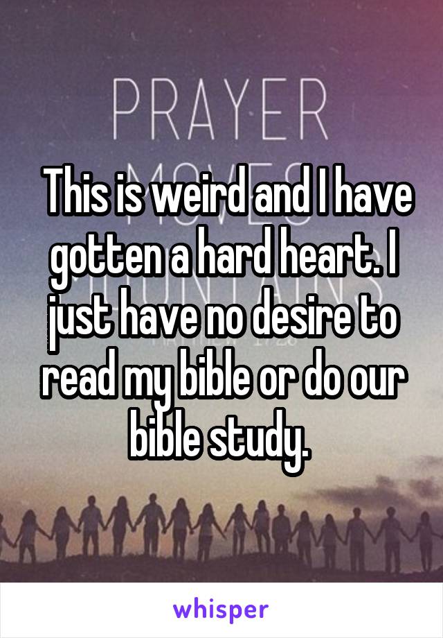  This is weird and I have gotten a hard heart. I just have no desire to read my bible or do our bible study. 