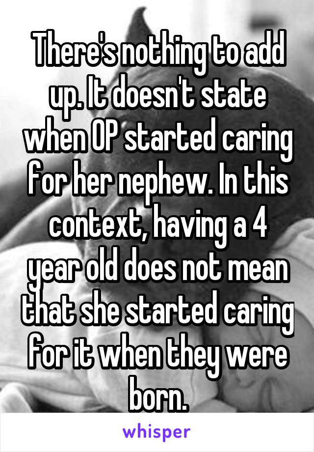 There's nothing to add up. It doesn't state when OP started caring for her nephew. In this context, having a 4 year old does not mean that she started caring for it when they were born.