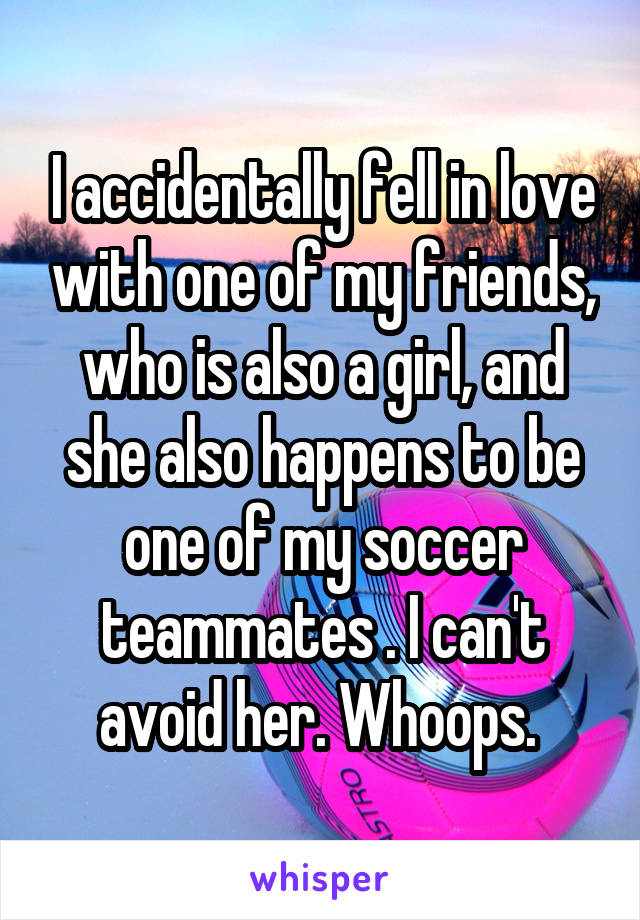 I accidentally fell in love with one of my friends, who is also a girl, and she also happens to be one of my soccer teammates . I can't avoid her. Whoops. 