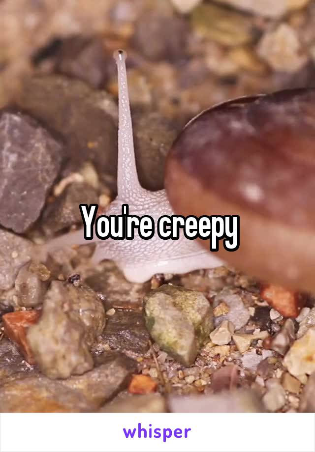 You're creepy