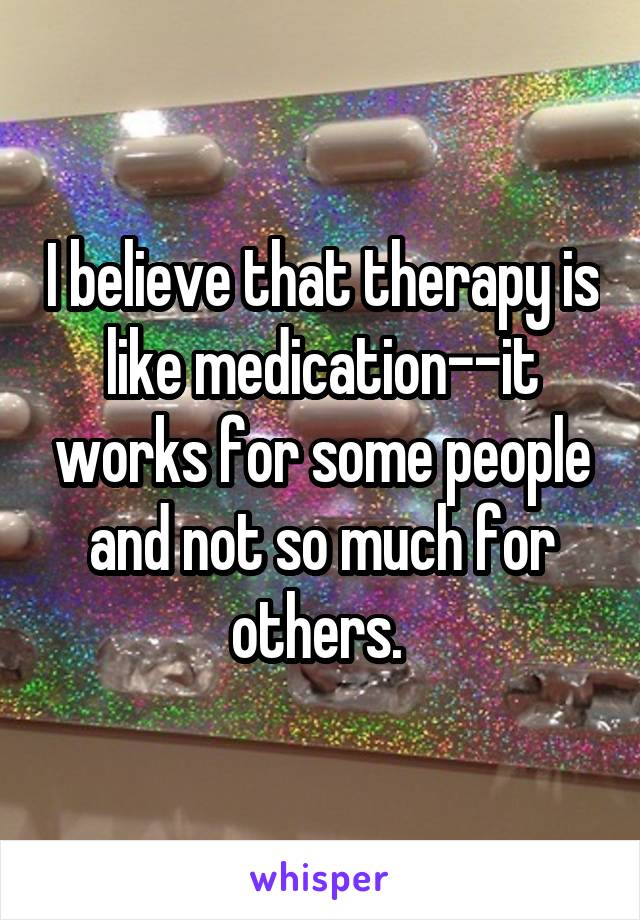 I believe that therapy is like medication--it works for some people and not so much for others. 