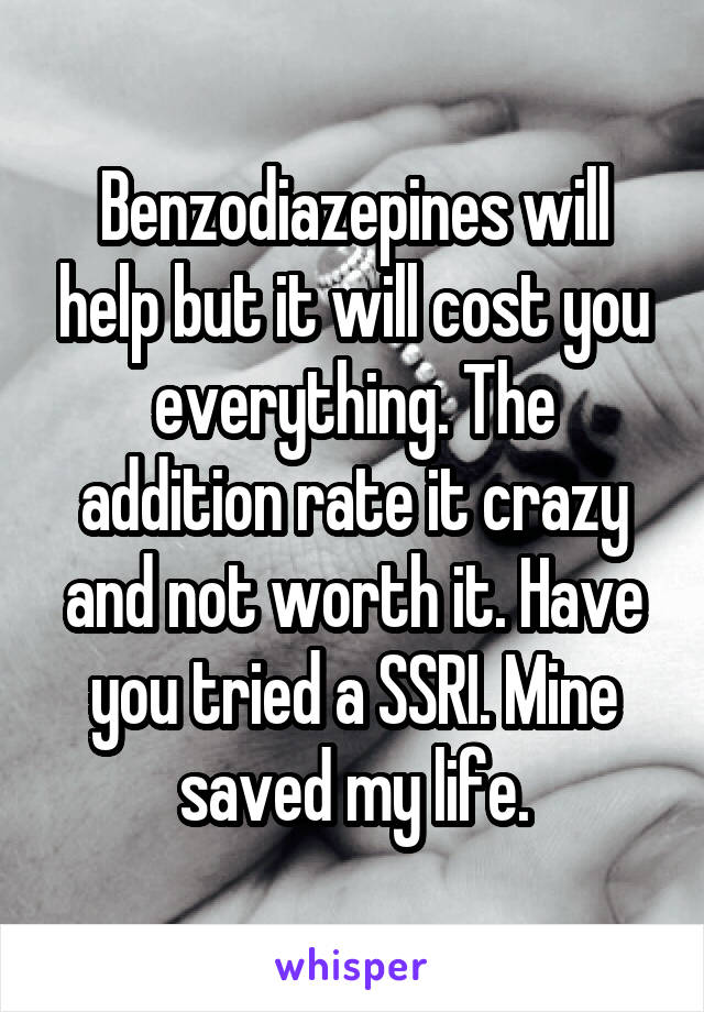 Benzodiazepines will help but it will cost you everything. The addition rate it crazy and not worth it. Have you tried a SSRI. Mine saved my life.