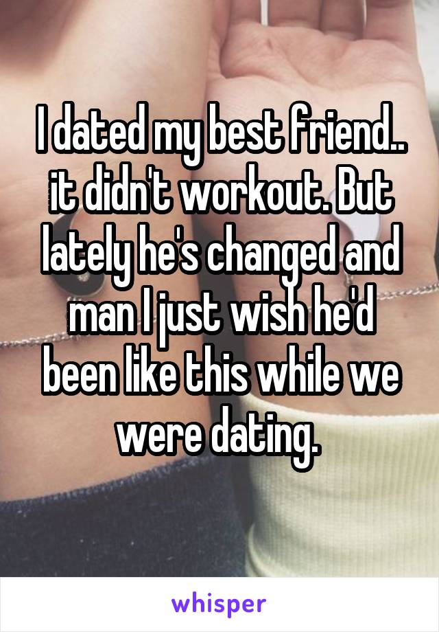 I dated my best friend.. it didn't workout. But lately he's changed and man I just wish he'd been like this while we were dating. 
