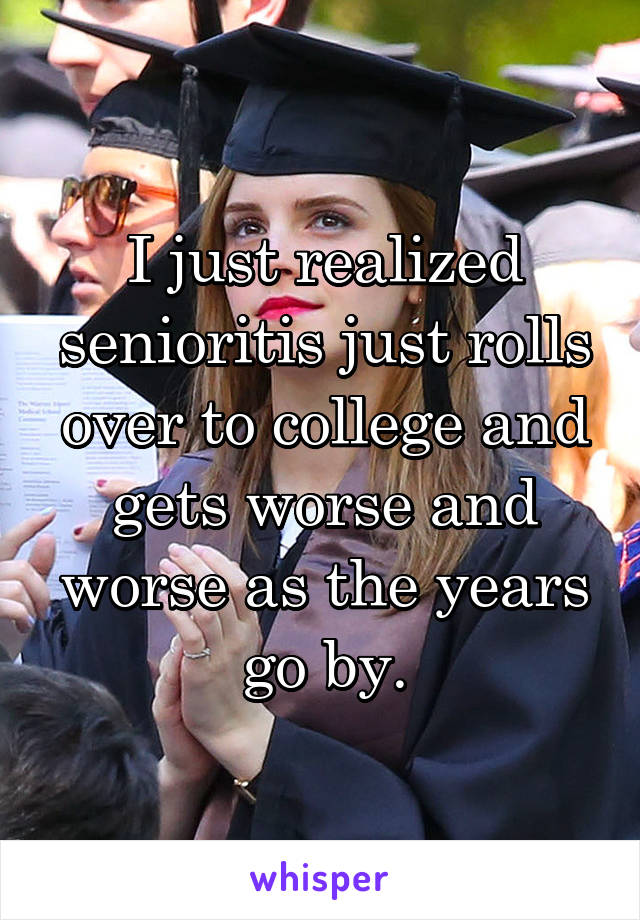 I just realized senioritis just rolls over to college and gets worse and worse as the years go by.