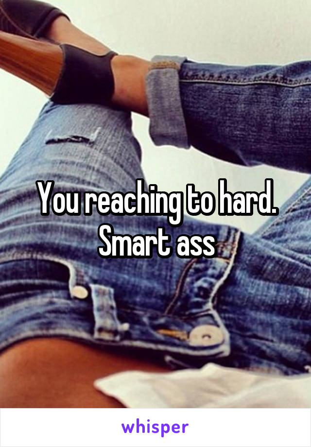 You reaching to hard. Smart ass