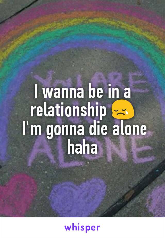 I wanna be in a relationship 😢
 I'm gonna die alone haha