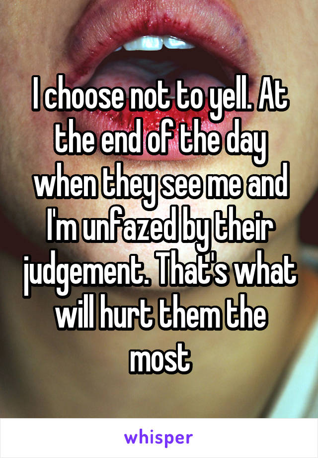 I choose not to yell. At the end of the day when they see me and I'm unfazed by their judgement. That's what will hurt them the most