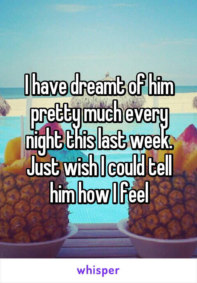 I have dreamt of him pretty much every night this last week. Just wish I could tell him how I feel