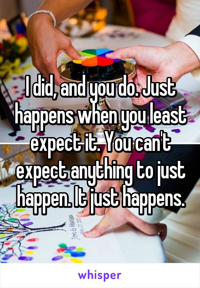 I did, and you do. Just happens when you least expect it. You can't expect anything to just happen. It just happens.