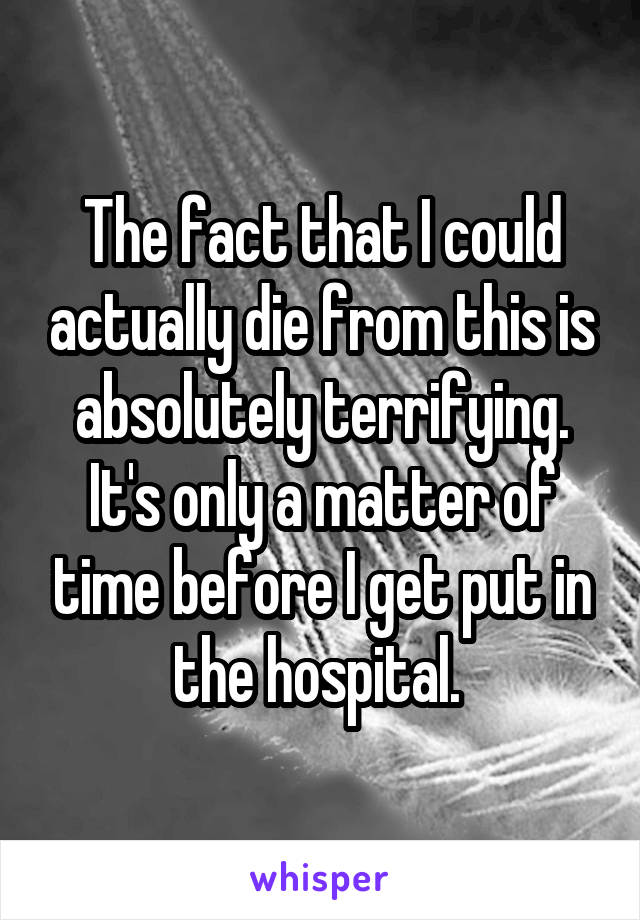 The fact that I could actually die from this is absolutely terrifying. It's only a matter of time before I get put in the hospital. 