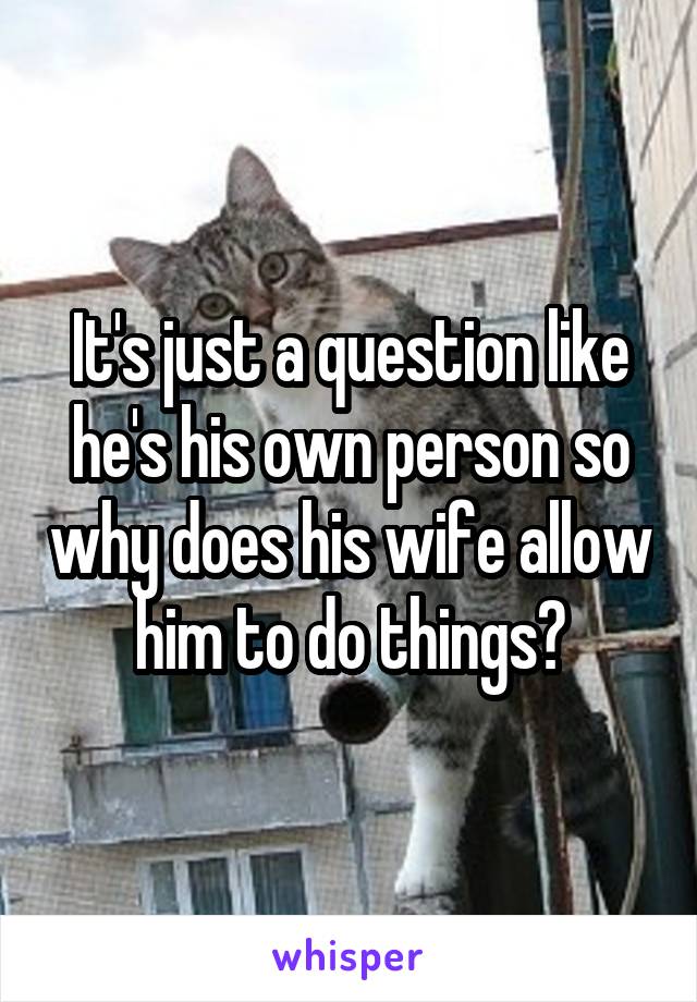 It's just a question like he's his own person so why does his wife allow him to do things?