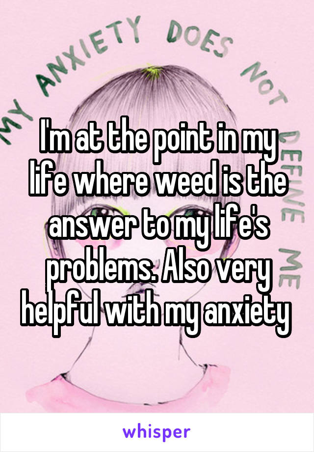 I'm at the point in my life where weed is the answer to my life's problems. Also very helpful with my anxiety 