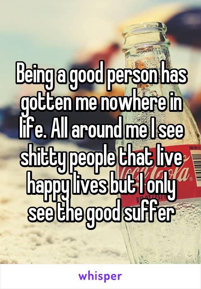 Being a good person has gotten me nowhere in life. All around me I see shitty people that live happy lives but I only see the good suffer