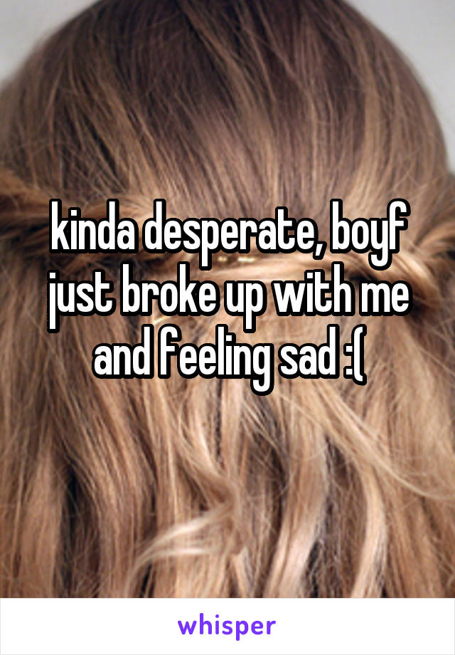 kinda desperate, boyf just broke up with me and feeling sad :(
