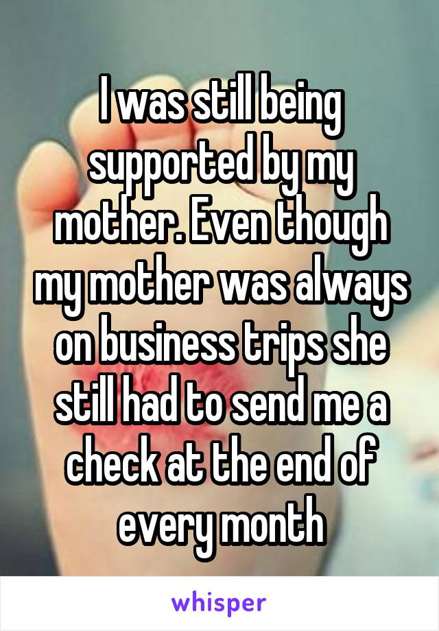 I was still being supported by my mother. Even though my mother was always on business trips she still had to send me a check at the end of every month