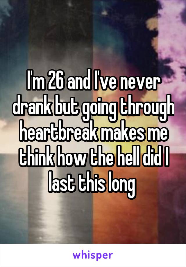 I'm 26 and I've never drank but going through heartbreak makes me think how the hell did I last this long 