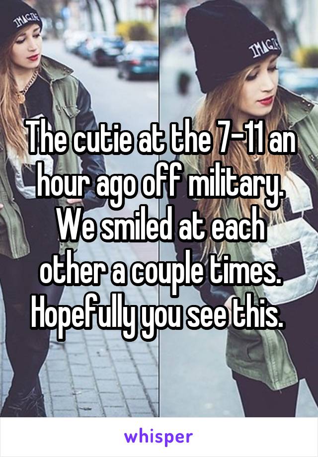 The cutie at the 7-11 an hour ago off military. We smiled at each other a couple times. Hopefully you see this. 