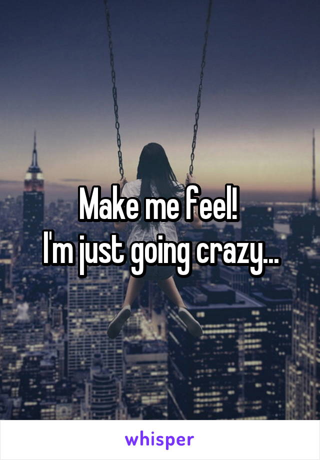 Make me feel! 
I'm just going crazy...